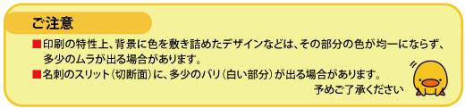 ご注意 印刷の特性上、背景に色を敷き詰めたデザインなどは、その部分の色が均一にならず、多少のムラが出る場合があります。 名刺のスリット(切断面)に、多少のバリ(白い部分)が出る場合があります。 予めご了承ください。